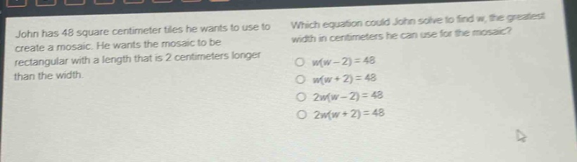 john has 48 square centimeter tiles he wants to use to create a mosaic. he wants the mosaic to be rectangular with a length that is 2 centimeters longer than the width. which equation could john solve to find w, the greatest width in centimeters he can use for the mosaic? o w(w - 2)=48 o w(w + 2)=48 o 2w(w - 2)=48 o 2w(w + 2)=48