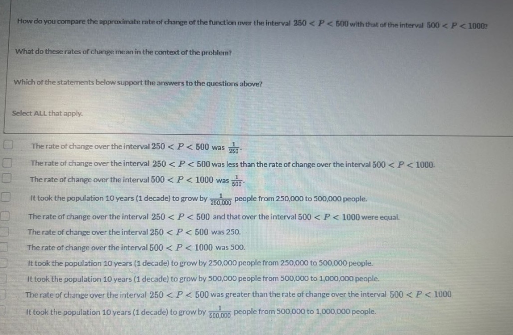 how do you compare the approximate rate of change of the function over the interval 250 < p < 500 with that of the interval 500 < p < 1000? what do these rates of change mean in the context of the problem? which of the statements below support the answers to the questions above? select all that apply. the rate of change over the interval 250 < p < 500 was 1/250. the rate of change over the interval 250 < p < 500 was less than the rate of change over the interval 500 < p < 1000. the rate of change over the interval 500 < p < 1000 was 1/500. it took the population 10 years (1 decade) to grow by 1/250,000 people from 250,000 to 500,000 people. the rate of change over the interval 250 < p < 500 and that over the interval 500 < p < 1000 were equal. the rate of change over the interval 250 < p < 500 was 250. the rate of change over the interval 500 < p < 1000 was 500. it took the population 10 years (1 decade) to grow by 250,000 people from 250,000 to 500,000 people. it took the population 10 years (1 decade) to grow by 500,000 people from 500,000 to 1,000,000 people. the rate of change over the interval 250 < p < 500 was greater than the rate of change over the interval 500 < p < 1000. it took the population 10 years (1 decade) to grow by 1/500,000 people from 500,000 to 1,000,000 people.