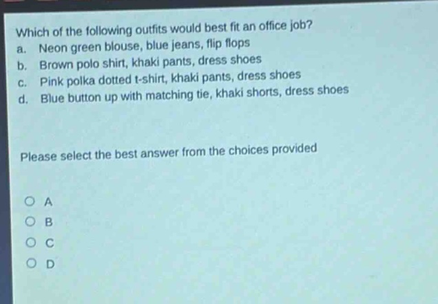 which of the following outfits would best fit an office job? a. neon green blouse, blue jeans, flip flops b. brown polo shirt, khaki pants, dress shoes c. pink polka dotted t - shirt, khaki pants, dress shoes d. blue button up with matching tie, khaki shorts, dress shoes please select the best answer from the choices provided a b c d