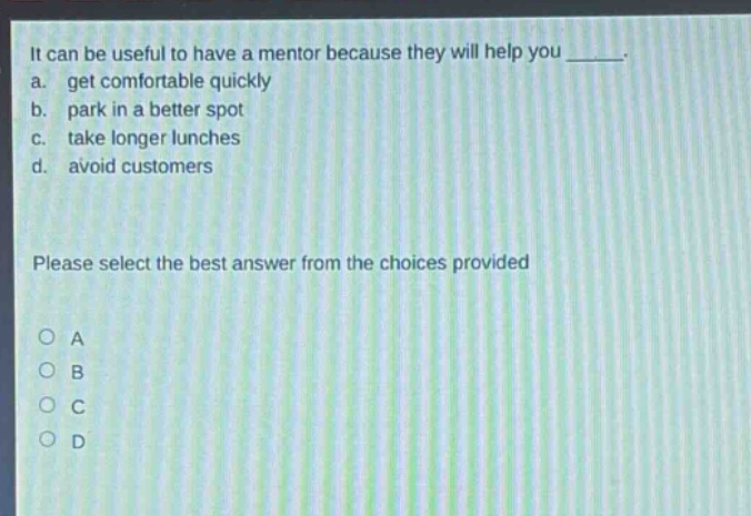 it can be useful to have a mentor because they will help you _____. a. get comfortable quickly b. park in a better spot c. take longer lunches d. avoid customers please select the best answer from the choices provided o a o b o c o d