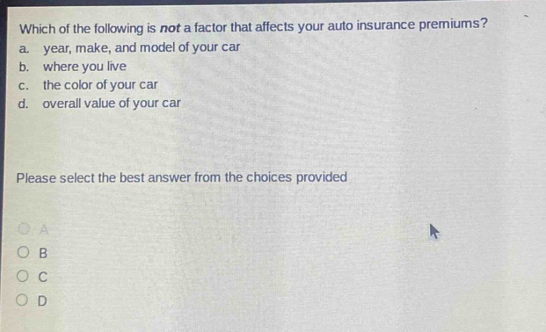 which of the following is not a factor that affects your auto insurance premiums? a. year, make, and model of your car b. where you live c. the color of your car d. overall value of your car please select the best answer from the choices provided