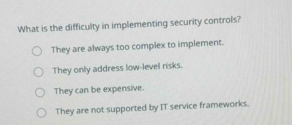 what is the difficulty in implementing security controls? they are always too complex to implement. they only address low - level risks. they can be expensive. they are not supported by it service frameworks.