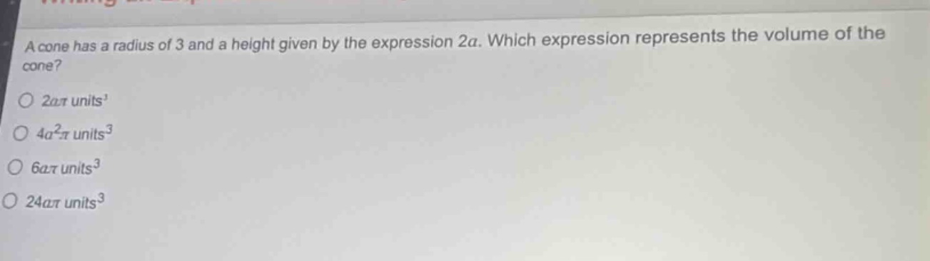 a cone has a radius of 3 and a height given by the expression 2a. which expression represents the volume of the cone?\n2aπ units³\n4a²π units³\n6aπ units³\n24aπ units³