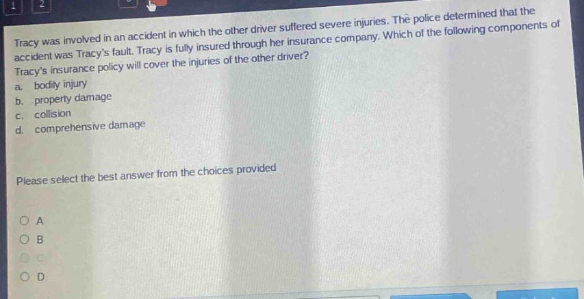 tracy was involved in an accident in which the other driver suffered severe injuries. the police determined that the accident was tracys fault. tracy is fully insured through her insurance company. which of the following components of tracys insurance policy will cover the injuries of the other driver? a. bodily injury b. property damage c. collision d. comprehensive damage please select the best answer from the choices provided