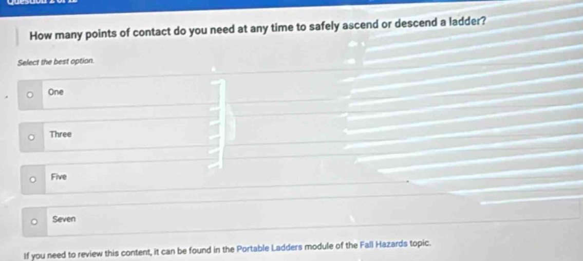 how many points of contact do you need at any time to safely ascend or descend a ladder? select the best option. one three five seven if you need to review this content, it can be found in the portable ladders module of the fall hazards topic.
