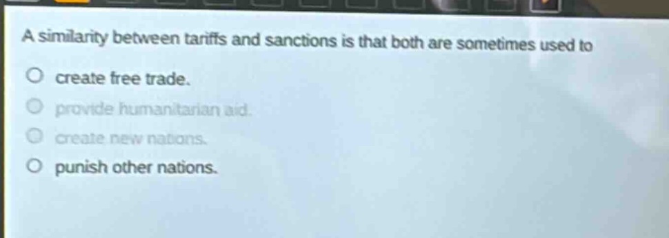 a similarity between tariffs and sanctions is that both are sometimes used to\ncreate free trade.\nprovide humanitarian aid.\ncreate new nations.\npunish other nations.