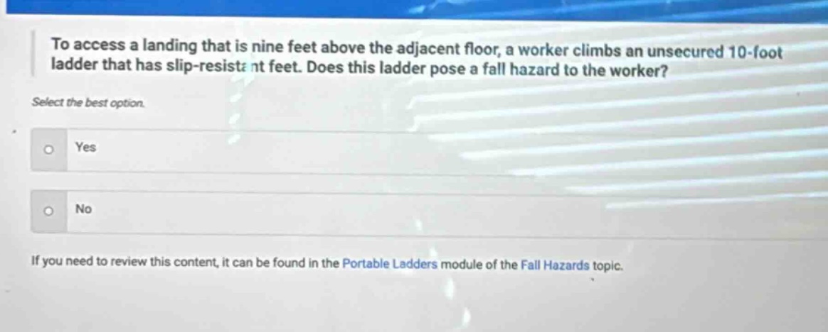 to access a landing that is nine feet above the adjacent floor, a worker climbs an unsecured 10 - foot ladder that has slip - resistant feet. does this ladder pose a fall hazard to the worker? select the best option. yes no if you need to review this content, it can be found in the portable ladders module of the fall hazards topic.