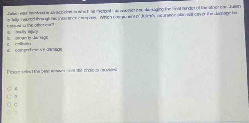 julien was involved in an accident in which he merged into another car, damaging the front fender of the other car. julien is fully insured through his insurance company. which component of juliens insurance plan will cover the damage he caused to the other car? a. bodily injury b. property damage c. collision d. comprehensive damage please select the best answer from the choices provided