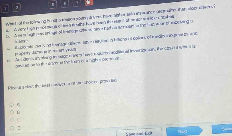 which of the following is not a reason young drivers have higher auto insurance premiums than older drivers? a. a very high percentage of teen deaths have been the result of motor vehicle crashes. b. a very high percentage of teenage drivers have had an accident in the first year of receiving a license. c. accidents involving teenage drivers have resulted in billions of dollars of medical expenses and property damage in recent years. d. accidents involving teenage drivers have required additional investigation, the cost of which is passed on to the driver in the form of a higher premium. please select the best answer from the choices provided