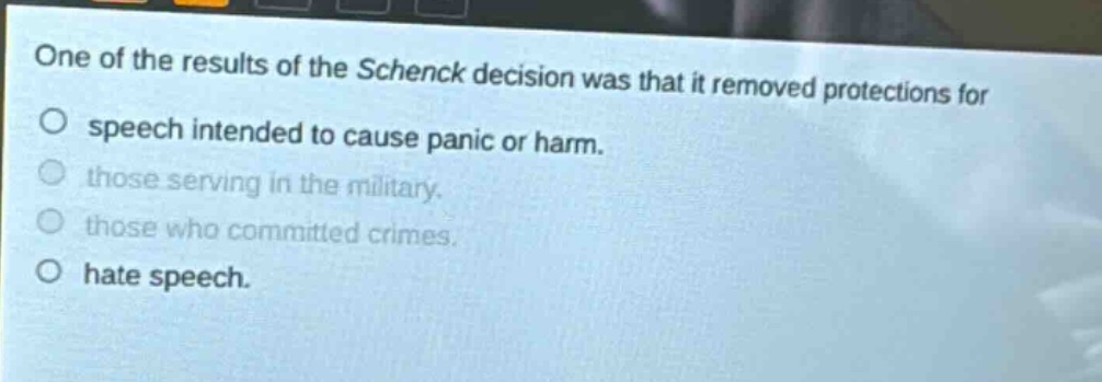 one of the results of the schenck decision was that it removed protections for speech intended to cause panic or harm. those serving in the military. those who committed crimes. hate speech.