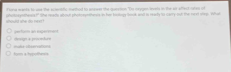 fiona wants to use the scientific method to answer the question do oxygen levels in the air affect rates of photosynthesis? she reads about photosynthesis in her biology book and is ready to carry out the next step. what should she do next? perform an experiment design a procedure make observations form a hypothesis