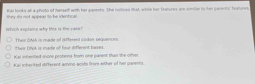 kai looks at a photo of herself with her parents. she notices that, while her features are similar to her parents features, they do not appear to be identical. which explains why this is the case? their dna is made of different codon sequences. their dna is made of four different bases. kai inherited more proteins from one parent than the other. kai inherited different amino acids from either of her parents.