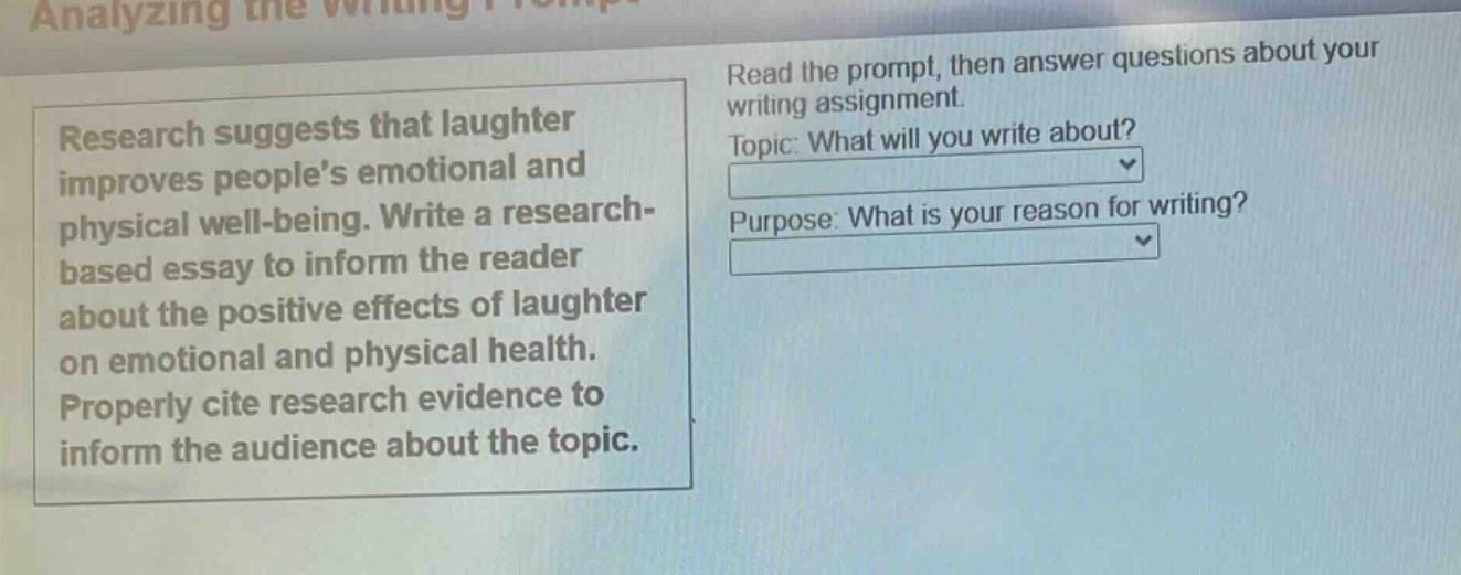 research suggests that laughter improves peoples emotional and physical well - being. write a research - based essay to inform the reader about the positive effects of laughter on emotional and physical health. properly cite research evidence to inform the audience about the topic. read the prompt, then answer questions about your writing assignment. topic: what will you write about? purpose: what is your reason for writing?
