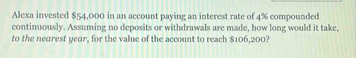 alexa invested $54,000 in an account paying an interest rate of 4% compounded continuously. assuming no deposits or withdrawals are made, how long would it take, to the nearest year, for the value of the account to reach $106,200?