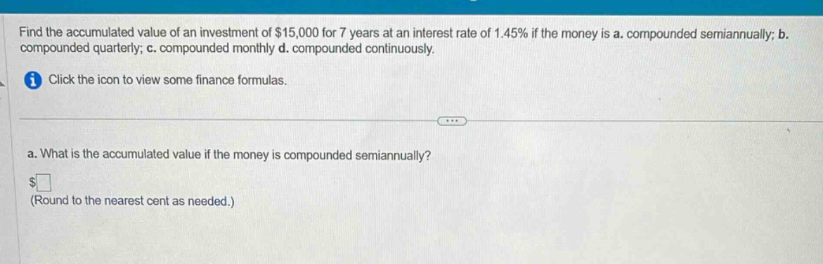 find the accumulated value of an investment of $15,000 for 7 years at an interest rate of 1.45% if the money is a. compounded semiannually; b. compounded quarterly; c. compounded monthly d. compounded continuously. click the icon to view some finance formulas. a. what is the accumulated value if the money is compounded semiannually? $ (round to the nearest cent as needed.)