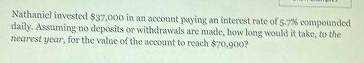 nathaniel invested $37,000 in an account paying an interest rate of 5.7% compounded daily. assuming no deposits or withdrawals are made, how long would it take, to the nearest year, for the value of the account to reach $70,900?