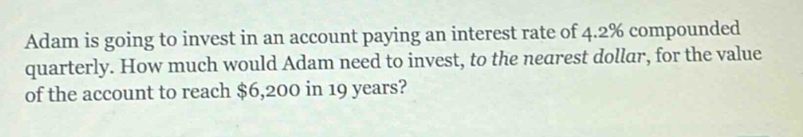 adam is going to invest in an account paying an interest rate of 4.2% compounded quarterly. how much would adam need to invest, to the nearest dollar, for the value of the account to reach $6,200 in 19 years?