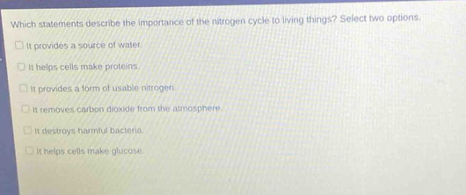 which statements describe the importance of the nitrogen cycle to living things? select two options. it provides a source of water. it helps cells make proteins. it provides a form of usable nitrogen. it removes carbon dioxide from the atmosphere. it destroys harmful bacteria. it helps cells make glucose.