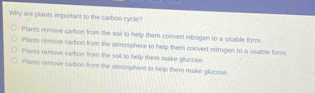 why are plants important to the carbon cycle?\nplants remove carbon from the soil to help them convert nitrogen to a usable form.\nplants remove carbon from the atmosphere to help them convert nitrogen to a usable form.\nplants remove carbon from the soil to help them make glucose.\nplants remove carbon from the atmosphere to help them make glucose.
