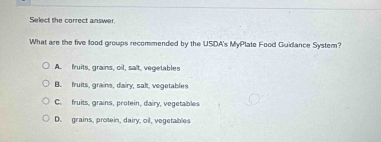 select the correct answer. what are the five food groups recommended by the usdas myplate food guidance system? a. fruits, grains, oil, salt, vegetables b. fruits, grains, dairy, salt, vegetables c. fruits, grains, protein, dairy, vegetables d. grains, protein, dairy, oil, vegetables
