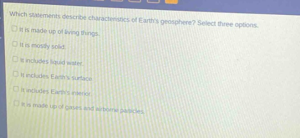 which statements describe characteristics of earths geosphere? select three options. it is made up of living things. it is mostly solid. it includes liquid water. it includes earths surface. it includes earths interior. it is made up of gases and airborne particles.