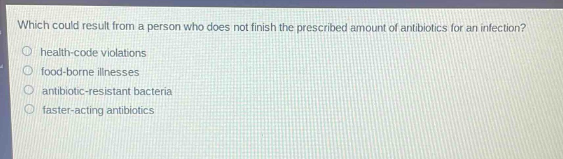 which could result from a person who does not finish the prescribed amount of antibiotics for an infection?\nhealth - code violations\nfood - borne illnesses\nantibiotic - resistant bacteria\nfaster - acting antibiotics