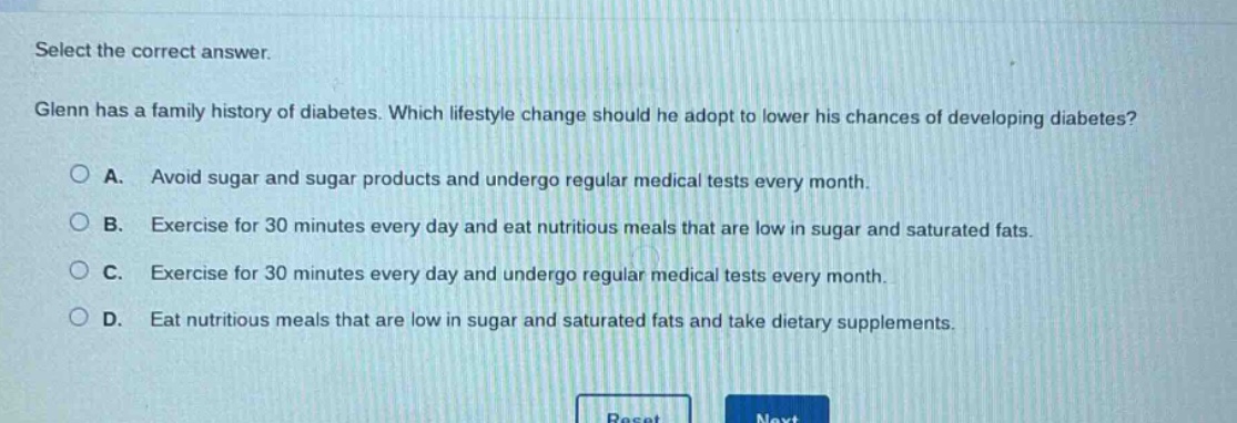 select the correct answer. glenn has a family history of diabetes. which lifestyle change should he adopt to lower his chances of developing diabetes? a. avoid sugar and sugar products and undergo regular medical tests every month. b. exercise for 30 minutes every day and eat nutritious meals that are low in sugar and saturated fats. c. exercise for 30 minutes every day and undergo regular medical tests every month. d. eat nutritious meals that are low in sugar and saturated fats and take dietary supplements.