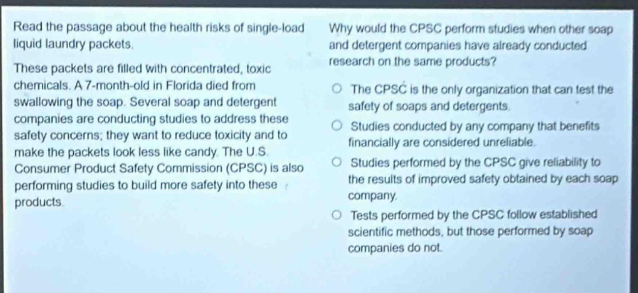 read the passage about the health risks of single - load liquid laundry packets. these packets are filled with concentrated, toxic chemicals. a 7 - month - old in florida died from swallowing the soap. several soap and detergent companies are conducting studies to address these safety concerns; they want to reduce toxicity and to make the packets look less like candy. the u.s. consumer product safety commission (cpsc) is also performing studies to build more safety into these products. why would the cpsc perform studies when other soap and detergent companies have already conducted research on the same products? the cpsc is the only organization that can test the safety of soaps and detergents. studies conducted by any company that benefits financially are considered unreliable. studies performed by the cpsc give reliability to the results of improved safety obtained by each soap company. tests performed by the cpsc follow established scientific methods, but those performed by soap companies do not.