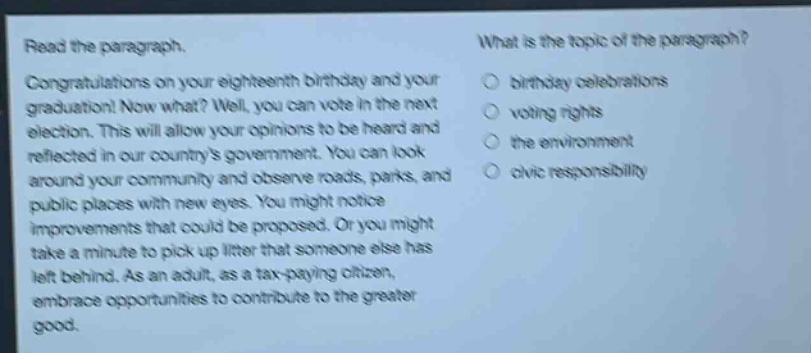 read the paragraph. congratulations on your eighteenth birthday and your graduation! now what? well, you can vote in the next election. this will allow your opinions to be heard and reflected in our countrys government. you can look around your community and observe roads, parks, and public places with new eyes. you might notice improvements that could be proposed. or you might take a minute to pick up litter that someone else has left behind. as an adult, as a tax - paying citizen, embrace opportunities to contribute to the greater good. what is the topic of the paragraph? birthday celebrations voting rights the environment civic responsibility