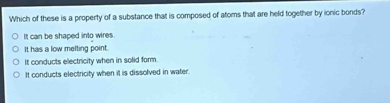 which of these is a property of a substance that is composed of atoms that are held together by ionic bonds? it can be shaped into wires. it has a low melting point. it conducts electricity when in solid form. it conducts electricity when it is dissolved in water.