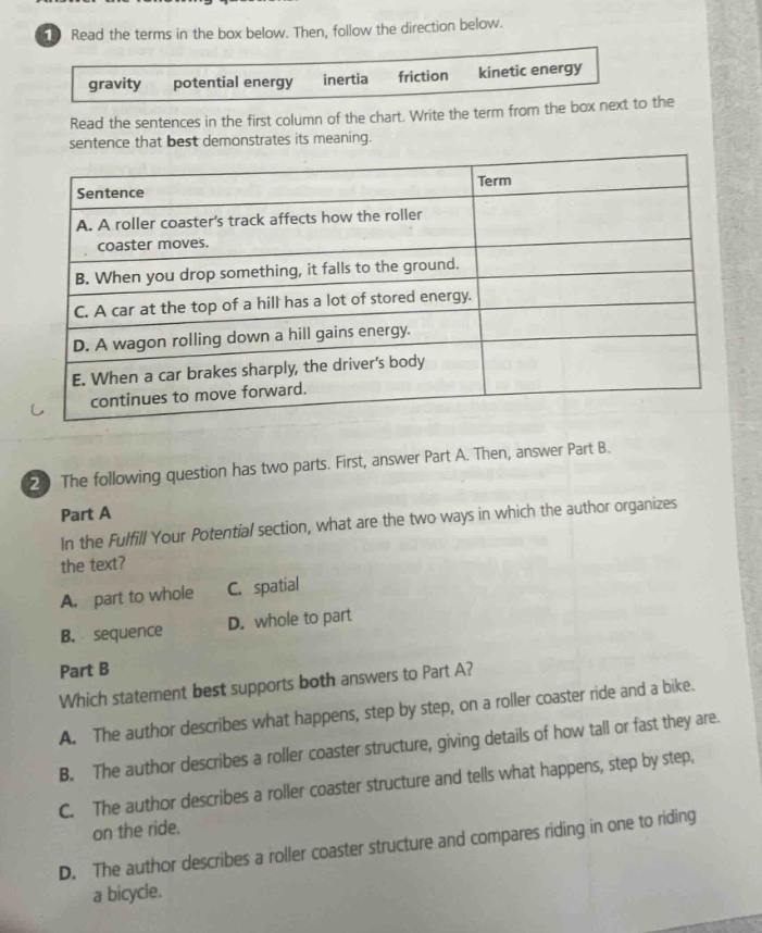 1 read the terms in the box below. then, follow the direction below. gravity potential energy inertia friction kinetic energy read the sentences in the first column of the chart. write the term from the box next to the sentence that best demonstrates its meaning. sentence term a. a roller coasters track affects how the roller coaster moves. b. when you drop something, it falls to the ground. c. a car at the top of a hill has a lot of stored energy. d. a wagon rolling down a hill gains energy. e. when a car brakes sharply, the drivers body continues to move forward. 2 the following question has two parts. first, answer part a. then, answer part b. part a in the fulfill your potential section, what are the two ways in which the author organizes the text? a. part to whole c. spatial b. sequence d. whole to part part b which statement best supports both answers to part a? a. the author describes what happens, step by step, on a roller coaster ride and a bike. b. the author describes a roller coaster structure, giving details of how tall or fast they are. c. the author describes a roller coaster structure and tells what happens, step by step, on the ride. d. the author describes a roller coaster structure and compares riding in one to riding a bicycle.