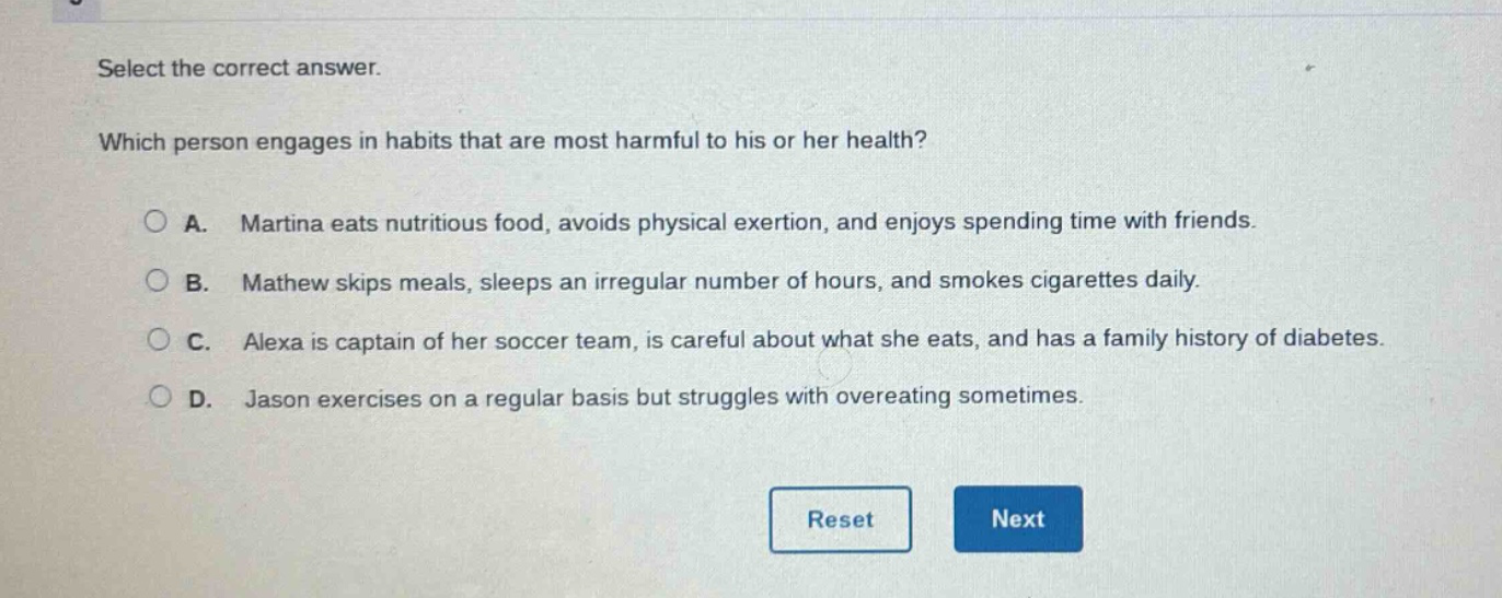 select the correct answer. which person engages in habits that are most harmful to his or her health? a. martina eats nutritious food, avoids physical exertion, and enjoys spending time with friends. b. mathew skips meals, sleeps an irregular number of hours, and smokes cigarettes daily. c. alexa is captain of her soccer team, is careful about what she eats, and has a family history of diabetes. d. jason exercises on a regular basis but struggles with overeating sometimes.
