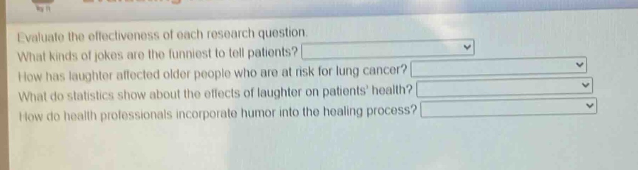 evaluate the effectiveness of each research question. what kinds of jokes are the funniest to tell patients? how has laughter affected older people who are at risk for lung cancer? what do statistics show about the effects of laughter on patients health? how do health professionals incorporate humor into the healing process?