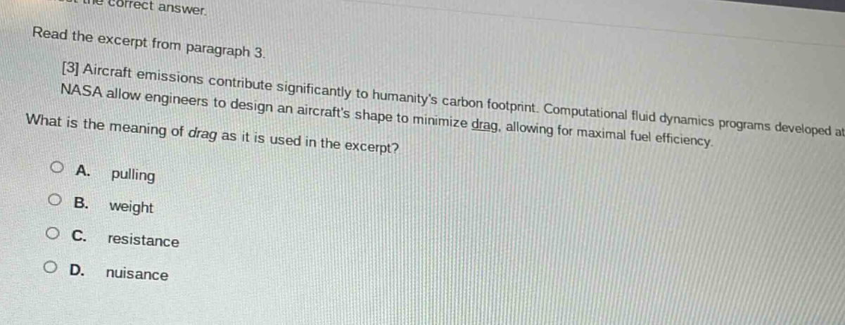 read the excerpt from paragraph 3. 3 aircraft emissions contribute significantly to humanitys carbon footprint. computational fluid dynamics programs developed at nasa allow engineers to design an aircrafts shape to minimize drag, allowing for maximal fuel efficiency. what is the meaning of drag as it is used in the excerpt? a. pulling b. weight c. resistance d. nuisance