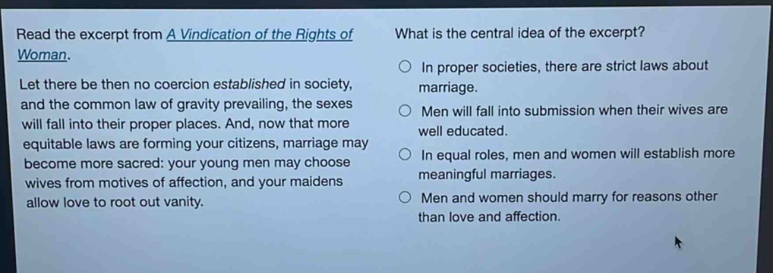 read the excerpt from a vindication of the rights of woman. let there be then no coercion established in society, and the common law of gravity prevailing, the sexes will fall into their proper places. and, now that more equitable laws are forming your citizens, marriage may become more sacred: your young men may choose wives from motives of affection, and your maidens allow love to root out vanity. what is the central idea of the excerpt? in proper societies, there are strict laws about marriage. men will fall into submission when their wives are well educated. in equal roles, men and women will establish more meaningful marriages. men and women should marry for reasons other than love and affection.