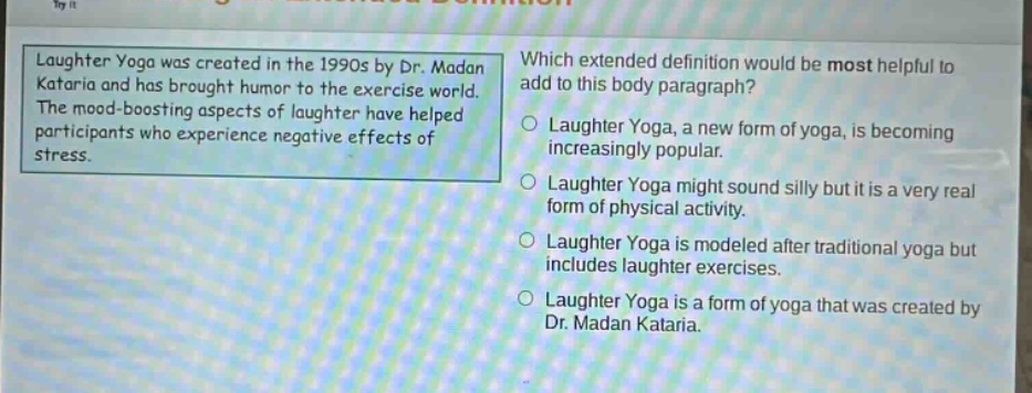 laughter yoga was created in the 1990s by dr. madan kataria and has brought humor to the exercise world. the mood - boosting aspects of laughter have helped participants who experience negative effects of stress. which extended definition would be most helpful to add to this body paragraph? laughter yoga, a new form of yoga, is becoming increasingly popular. laughter yoga might sound silly but it is a very real form of physical activity. laughter yoga is modeled after traditional yoga but includes laughter exercises. laughter yoga is a form of yoga that was created by dr. madan kataria.