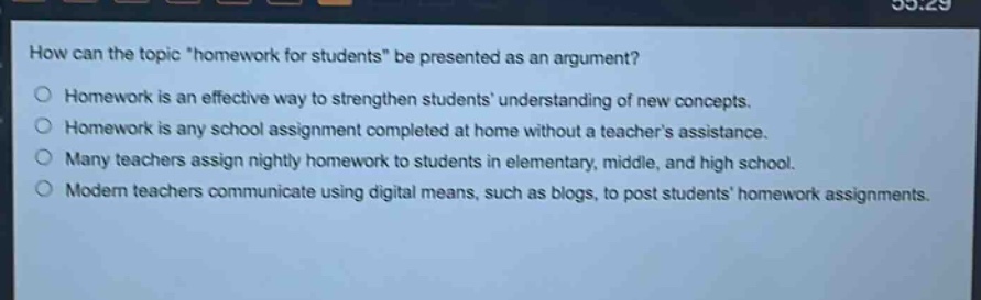 how can the topic \homework for students\ be presented as an argument?\nhomework is an effective way to strengthen students understanding of new concepts.\nhomework is any school assignment completed at home without a teachers assistance.\nmany teachers assign nightly homework to students in elementary, middle, and high school.\nmodern teachers communicate using digital means, such as blogs, to post students homework assignments.