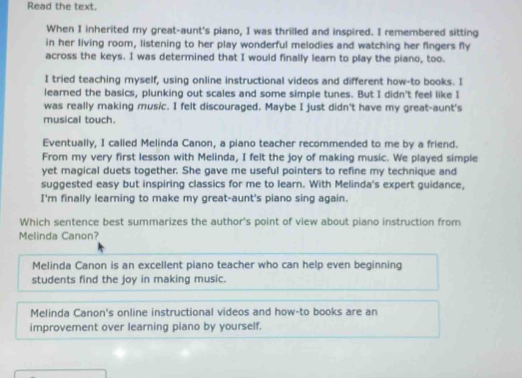 read the text. when i inherited my great - aunts piano, i was thrilled and inspired. i remembered sitting in her living room, listening to her play wonderful melodies and watching her fingers fly across the keys. i was determined that i would finally learn to play the piano, too. i tried teaching myself, using online instructional videos and different how - to books. i learned the basics, plunking out scales and some simple tunes. but i didnt feel like i was really making music. i felt discouraged. maybe i just didnt have my great - aunts musical touch. eventually, i called melinda canon, a piano teacher recommended to me by a friend. from my very first lesson with melinda, i felt the joy of making music. we played simple yet magical duets together. she gave me useful pointers to refine my technique and suggested easy but inspiring classics for me to learn. with melindas expert guidance, im finally learning to make my great - aunts piano sing again. which sentence best summarizes the authors point of view about piano instruction from melinda canon? melinda canon is an excellent piano teacher who can help even beginning students find the joy in making music. melinda canons online instructional videos and how - to books are an improvement over learning piano by yourself.