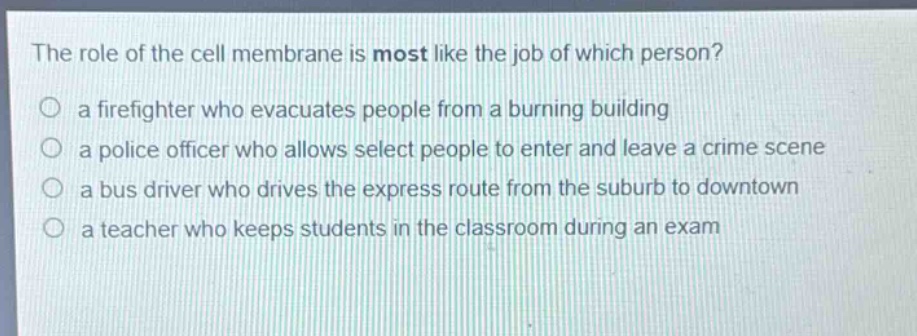 the role of the cell membrane is most like the job of which person? a firefighter who evacuates people from a burning building a police officer who allows select people to enter and leave a crime scene a bus driver who drives the express route from the suburb to downtown a teacher who keeps students in the classroom during an exam