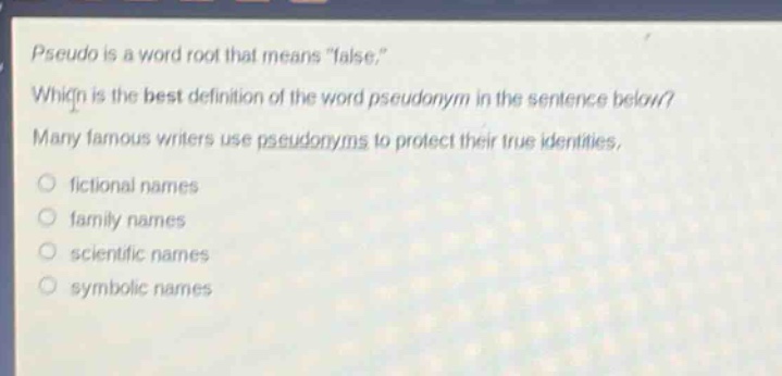 pseudo is a word root that means \false.\ which is the best definition of the word pseudonym in the sentence below? many famous writers use pseudonyms to protect their true identities. fictional names family names scientific names symbolic names
