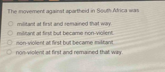 the movement against apartheid in south africa was\nmilitant at first and remained that way.\nmilitant at first but became non - violent.\nnon - violent at first but became militant.\nnon - violent at first and remained that way.