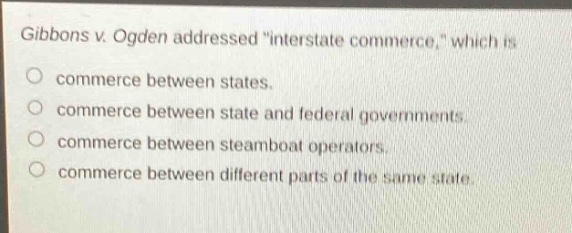 gibbons v. ogden addressed \interstate commerce,\ which is\no commerce between states.\no commerce between state and federal governments.\no commerce between steamboat operators.\no commerce between different parts of the same state.