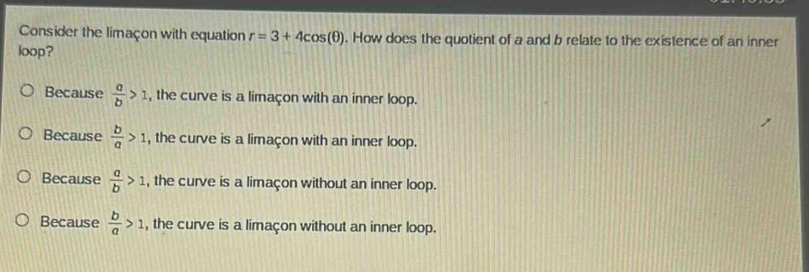 consider the limacon with equation r = 3 + 4cos(θ). how does the quotient of a and b relate to the existence of an inner loop? because a/b > 1, the curve is a limacon with an inner loop. because b/a > 1, the curve is a limacon with an inner loop. because a/b > 1, the curve is a limacon without an inner loop. because b/a > 1, the curve is a limacon without an inner loop.