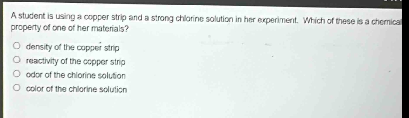 a student is using a copper strip and a strong chlorine solution in her experiment. which of these is a chemical property of one of her materials? density of the copper strip reactivity of the copper strip odor of the chlorine solution color of the chlorine solution