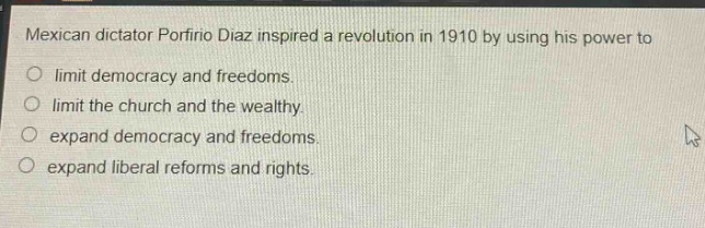 mexican dictator porfirio diaz inspired a revolution in 1910 by using his power to\nlimit democracy and freedoms.\nlimit the church and the wealthy.\nexpand democracy and freedoms.\nexpand liberal reforms and rights.