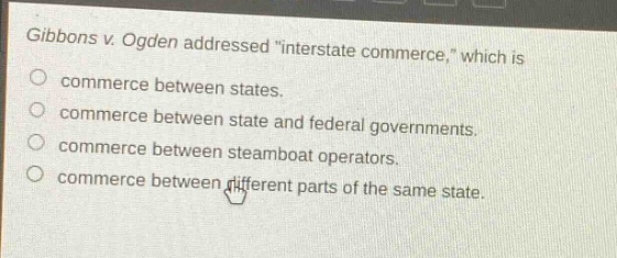 gibbons v. ogden addressed \interstate commerce,\ which is\ncommerce between states.\ncommerce between state and federal governments.\ncommerce between steamboat operators.\ncommerce between different parts of the same state.