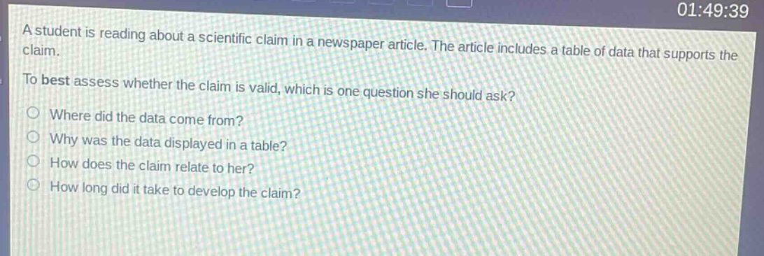 a student is reading about a scientific claim in a newspaper article. the article includes a table of data that supports the claim. to best assess whether the claim is valid, which is one question she should ask? where did the data come from? why was the data displayed in a table? how does the claim relate to her? how long did it take to develop the claim?