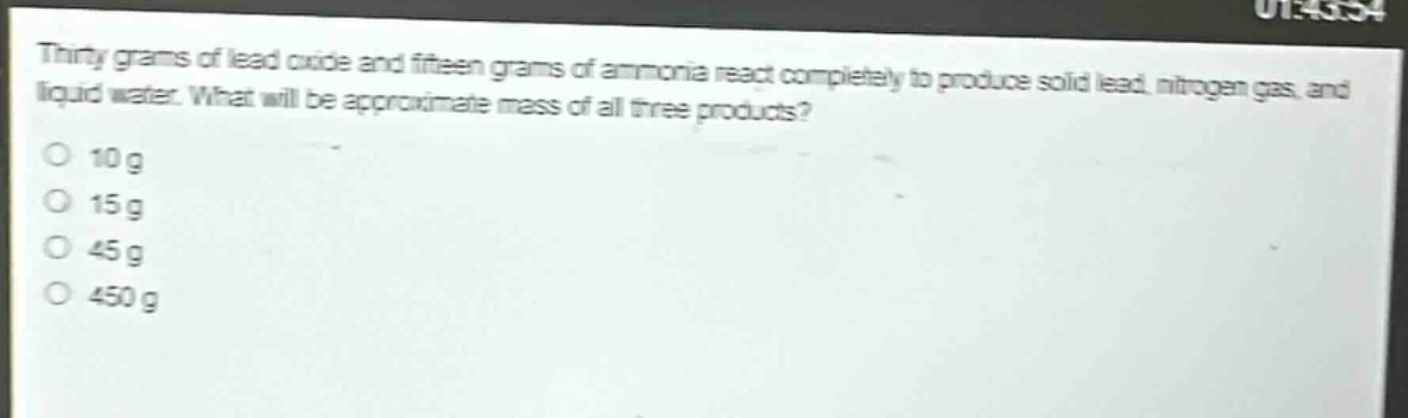 thirty grams of lead oxide and fifteen grams of ammonia react completely to produce solid lead, nitrogen gas, and liquid water. what will be approximate mass of all three products?\no 10 g\no 15 g\no 45 g\no 450 g