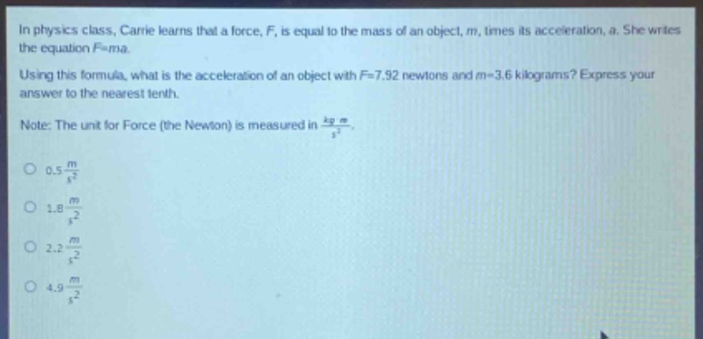 in physics class, carrie learns that a force, f, is equal to the mass of an object, m, times its acceleration, a. she writes the equation f = ma. using this formula, what is the acceleration of an object with f = 7.92 newtons and m = 3.6 kilograms? express your answer to the nearest tenth. note: the unit for force (the newton) is measured in kg m/s². 0.5 m/s² 1.8 m/s² 2.2 m/s² 4.9 m/s²