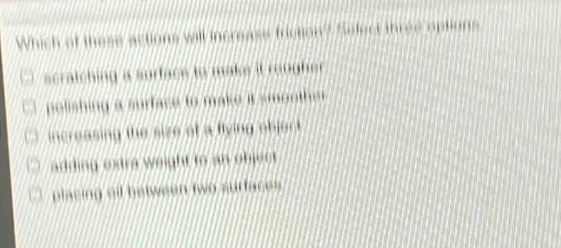which of these actions will increase friction? select three options. scratching a surface to make it rougher polishing a surface to make it smoother increasing the size of a flying object adding extra weight to an object placing oil between two surfaces